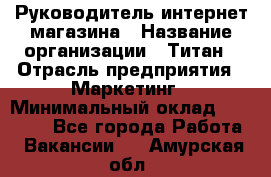 Руководитель интернет-магазина › Название организации ­ Титан › Отрасль предприятия ­ Маркетинг › Минимальный оклад ­ 26 000 - Все города Работа » Вакансии   . Амурская обл.